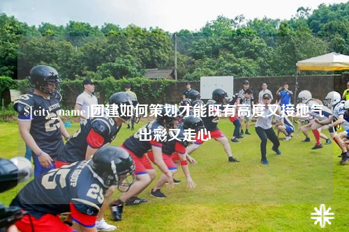 梅州团建如何策划才能既有高度又接地气出彩又走心