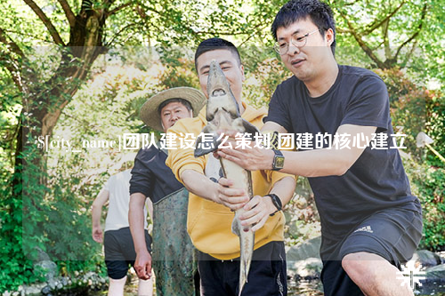 梅州团队建设怎么策划 团建的核心建立